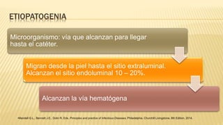 ETIOPATOGENIA
Microorganismo: vía que alcanzan para llegar
hasta el catéter.
Migran desde la piel hasta el sitio extraluminal.
Alcanzan el sitio endoluminal 10 – 20%.
Alcanzan la vía hematógena
•Mandell G.L., Bennett J.E., Dolin R. Eds. Principles and practice of Infectious Diseases. Philadelphia. Churchill Livingstone. 8th Edition, 2014.
 