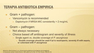 TERAPIA ANTIBIOTICA EMPIRICA
 Gram + pathogen:
 Vancomycin is recommended
 Daptomycin if MRSA MIC consistently > 2 mcg/mL
 Gram – pathogen:
 Not always necessary
 Choice based off antibiogram and severity of illness
 Single agent vs. double coverage of P. aeurginosa
 Double coverage should be used if pt is neutropenic, severely ill with sepsis,
or colonized with P. aeurginosa
Mermel LA, Allon M, Bouza E, et a. Clinical practice guidelines for the diagnosis and management
of intravascular catheter-related infection: 2009 update by the IDSA. Clin Infect Disease. 2009;49:1-45
 