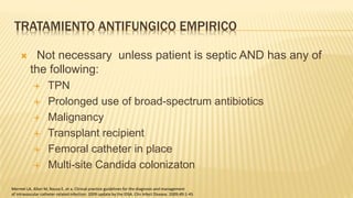 TRATAMIENTO ANTIFUNGICO EMPIRICO
 Not necessary unless patient is septic AND has any of
the following:
 TPN
 Prolonged use of broad-spectrum antibiotics
 Malignancy
 Transplant recipient
 Femoral catheter in place
 Multi-site Candida colonizaton
Mermel LA, Allon M, Bouza E, et a. Clinical practice guidelines for the diagnosis and management
of intravascular catheter-related infection: 2009 update by the IDSA. Clin Infect Disease. 2009;49:1-45
 