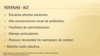 VENTAJAS - ALT
 Escasos efectos adversos.
 Alta concentracion local de antibiotico
 Facilidad de administracion.
 Manejo ambulatorio.
 Reduce necesidad de reemplazo de cateter.
 Medida costo efectiva.
Segara-Newnham M, Martin-Cooper EM. Antibiotic Lock Technique: a review of the literature.
Annals of Pharmacotherapy. 2005;39:311-8
 