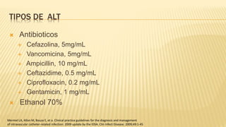 TIPOS DE ALT
 Antibioticos
 Cefazolina, 5mg/mL
 Vancomicina, 5mg/mL
 Ampicillin, 10 mg/mL
 Ceftazidime, 0.5 mg/mL
 Ciprofloxacin, 0.2 mg/mL
 Gentamicin, 1 mg/mL
 Ethanol 70%
Mermel LA, Allon M, Bouza E, et a. Clinical practice guidelines for the diagnosis and management
of intravascular catheter-related infection: 2009 update by the IDSA. Clin Infect Disease. 2009;49:1-45
 