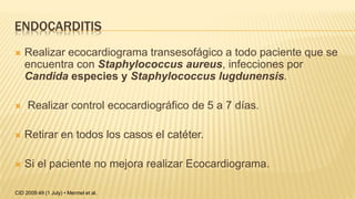ENDOCARDITIS
 Realizar ecocardiograma transesofágico a todo paciente que se
encuentra con Staphylococcus aureus, infecciones por
Candida especies y Staphylococcus lugdunensis.
 Realizar control ecocardiográfico de 5 a 7 días.
 Retirar en todos los casos el catéter.
 Si el paciente no mejora realizar Ecocardiograma.
CID 2009:49 (1 July) • Mermel et al.
 