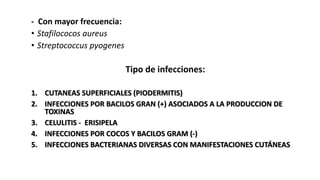 - Con mayor frecuencia:
• Stafilococos aureus
• Streptococcus pyogenes
Tipo de infecciones:
1. CUTANEAS SUPERFICIALES (PIODERMITIS)
2. INFECCIONES POR BACILOS GRAN (+) ASOCIADOS A LA PRODUCCION DE
TOXINAS
3. CELULITIS - ERISIPELA
4. INFECCIONES POR COCOS Y BACILOS GRAM (-)
5. INFECCIONES BACTERIANAS DIVERSAS CON MANIFESTACIONES CUTÁNEAS
 