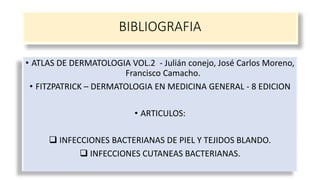 BIBLIOGRAFIA
• ATLAS DE DERMATOLOGIA VOL.2 - Julián conejo, José Carlos Moreno,
Francisco Camacho.
• FITZPATRICK – DERMATOLOGIA EN MEDICINA GENERAL - 8 EDICION
• ARTICULOS:
 INFECCIONES BACTERIANAS DE PIEL Y TEJIDOS BLANDO.
 INFECCIONES CUTANEAS BACTERIANAS.
 
