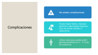 Complicaciones
No existen complicaciones
Puede haber fiebre, malestar
general y adenopatía regional;
rara vez existe celulitis o
septicemia.
climas calurosos puede existir
glomerulonefritis en 2 – 5 % de
los enfermos
 