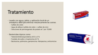 Tratamiento
◦ Lavado con agua y jabón, y aplicación local de un
antiséptico débil para eliminar mecánicamente las costras:
◦ Sulfato de cobre
◦ Agua de alibour (sulfato de cobre + sulfato de cinc)
◦ Soluciones de permanganato de potasio al 1 por 10,000
◦ Bactericidas tópicos como:
◦ Yodoclorohidroxiquinoleína al 0.5 a 3 %
◦ Fusidato de sodio o mupirocina al 2 %
◦ Bacitracina, polimixina, gentamicina, rifampacina y eritromicina
 