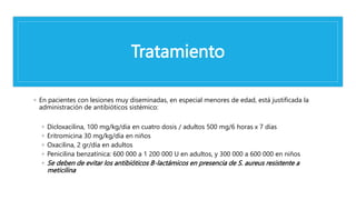 Tratamiento
◦ En pacientes con lesiones muy diseminadas, en especial menores de edad, está justificada la
administración de antibióticos sistémico:
◦ Dicloxacilina, 100 mg/kg/día en cuatro dosis / adultos 500 mg/6 horas x 7 días
◦ Eritromicina 30 mg/kg/día en niños
◦ Oxacilina, 2 gr/día en adultos
◦ Penicilina benzatínica: 600 000 a 1 200 000 U en adultos, y 300 000 a 600 000 en niños
◦ Se deben de evitar los antibióticos B-lactámicos en presencia de S. aureus resistente a
meticilina
 