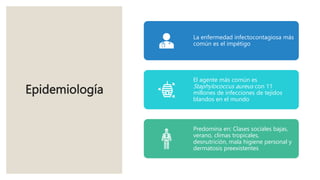 Epidemiología
La enfermedad infectocontagiosa más
común es el impétigo
El agente más común es
Staphylococcus aureus con 11
millones de infecciones de tejidos
blandos en el mundo
Predomina en: Clases sociales bajas,
verano, climas tropicales,
desnutrición, mala higiene personal y
dermatosis preexistentes
 