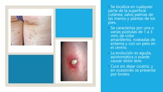 ◦ Se localiza en cualquier
parte de la superficie
cutánea, salvo palmas de
las manos y plantas de los
pies.
◦ Se caracteriza por una o
varias pústulas de 1 a 3
mm, de color
amarillento, rodeadas de
eritema y con un pelo en
el centro.
◦ La evolución es aguda,
asintomática o puede
causar dolor leve.
◦ Cura sin dejar cicatriz, y
en ocasiones se presenta
por brotes.
 