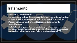 Tratamiento
◦ Eliminar la causa irritativa.
◦ Localmente se aplican fomentos antisépticos con sulfato de cobre
al 1 por 1 000, y toques yodados al 1% en solución alcohólica.
◦ Pueden utilizarse antibióticos tópicos con bajo índice de
sensibilización.
◦ En la foliculitis queloidea, sin pústulas y con lesiones dolorosas y
molestas, aplicar triamcinolona por vía intralesional, o extirpación
quirúrgica, radioterapia superficial o fototerapia con UVB.
 