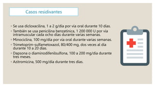Casos residivantes
◦ Se usa dicloxacilina, 1 a 2 g/día por vía oral durante 10 días.
◦ También se usa penicilina benzatínica, 1 200 000 U por vía
intramuscular cada ocho días durante varias semanas.
◦ Minociclina, 100 mg/día por vía oral durante varias semanas.
◦ Trimetoprim-sulfametoxazol, 80/400 mg, dos veces al día
durante 10 a 20 días.
◦ Dapsona o diaminodifenilsulfona, 100 a 200 mg/día durante
tres meses.
◦ Azitromicina, 500 mg/día durante tres días.
 