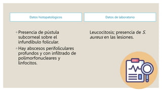 Datos histopatológicos
◦ Presencia de pústula
subcorneal sobre el
infundíbulo folicular.
◦ Hay abscesos perifoliculares
profundos y con infiltrado de
polimorfonucleares y
linfocitos.
Datos de laboratorio
Leucocitosis; presencia de S.
aureus en las lesiones.
 