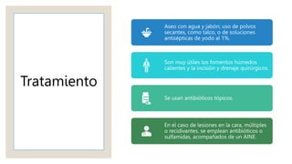 Tratamiento
Aseo con agua y jabón; uso de polvos
secantes, como talco, o de soluciones
antisépticas de yodo al 1%.
Son muy útiles los fomentos húmedos
calientes y la incisión y drenaje quirúrgicos.
Se usan antibióticos tópicos.
En el caso de lesiones en la cara, múltiples
o recidivantes, se emplean antibióticos o
sulfamidas, acompañados de un AINE.
 