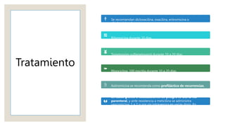 Tratamiento
Se recomiendan dicloxacilina, oxacilina, eritromicina o
clindamicina durante una semana.
Rifampicina durante 10 días.
Trimetoprim-sulfametoxazol durante 10 a 20 días.
Minociclina, 100 mg/día durante 10 a 20 días.
Azitromicina se recomienda como profiláctico de recurrencias,
una vez por semana durante tres meses.
En casos graves o localizaciones de peligro se usa la vía
parenteral, y ante resistencia a meticilina se administra
vancomicina, 1 a 2 g por vía intravenosa en varias dosis. En
ocasiones se recurre a linezolid 10 a 14 días o tigeciclina por
vía parenteral.
 