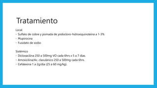Diagnóstico diferencial
Impétigo vulgar
primitivo
Antrax Pioderma
gangrenoso
Micobacteriosis
cutánea ulcerosa
Tratamiento
Local
◦ Sulfato de cobre y pomada de yodocloro-hidroxiquinoleína a 1-3%
◦ Mupirocina
◦ Fusidato de sodio
Sistémico
◦ Dicloxacilina 250 a 500mg VO cada 6hrs x 5 a 7 días.
◦ Amoxicilina/Ac. clavulánico 250 a 500mg cada 6hrs.
◦ Cefalexina 1 a 2g/día (25 a 60 mg/kg).
 