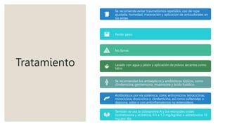 Tratamiento
Se recomienda evitar traumatismos repetidos, uso de ropa
ajustada, humedad, maceración y aplicación de antisudorales en
las axilas.
Perder peso.
No fumar.
Lavado con agua y jabón y aplicación de polvos secantes como
talco.
Se recomiendan los antisépticos y antibióticos tópicos, como
clindamicina, gentamicina, mupirocina y ácido fusídico.
Antibióticos por vía sistémica, como eritromicina, tetraciclinas,
minociclina, doxiciclina o clindamicina, así como sulfamidas o
dapsona, solos o con antiinflamatorios no esteroideos.
También se usa la ciclosporina A y los retinoides orales
(isotretinoína y acitretina, 0.5 a 1.3 mg/kg/día) o alitretinoína 10
mg por día.
 
