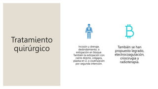 Tratamiento
quirúrgico Incisión y drenaje,
desbridamiento, o
extirpación en bloque.
También la extirpación con
cierre directo, colgajos,
plastia en Z, o cicatrización
por segunda intención.
También se han
propuesto legrado,
electrocoagulación,
criocirugía y
radioterapia.
 