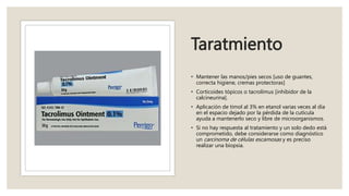 Taratmiento
• Mantener las manos/pies secos [uso de guantes,
correcta higiene, cremas protectoras]
• Corticoides tópicos o tacrolimus [inhibidor de la
calcineurina].
• Aplicación de timol al 3% en etanol varias veces al día
en el espacio dejado por la pérdida de la cutícula
ayuda a mantenerlo seco y libre de microorganismos.
• Si no hay respuesta al tratamiento y un solo dedo está
comprometido, debe considerarse como diagnóstico
un carcinoma de células escamosas y es preciso
realizar una biopsia.
 