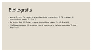Bibliografía
 Arenas Roberto, Dermatología: atlas, diagnóstico y tratamiento. 6ª Ed. Mc Graw-Hill
Interamericana, México, D.F. (2015)
 Dr. Amado Saúl. (2015). Lecciones de Dermatología. México, D.F.: McGraw-Hill.
 Shafritz AB, Coppage JM. Acute and chronic paronychia of the hand. J Am Acad Orthop
Surg. (2014)
 