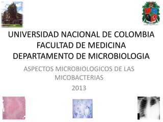 UNIVERSIDAD NACIONAL DE COLOMBIA
      FACULTAD DE MEDICINA
 DEPARTAMENTO DE MICROBIOLOGIA
   ASPECTOS MICROBIOLOGICOS DE LAS
            MICOBACTERIAS
                2013
 