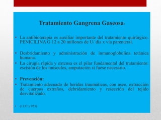 Tratamiento Gangrena Gaseosa:
• La antibioterapia es auxiliar importante del tratamiento quirúrgico.
PENICILINA G 12 a 20 millones de U/ día x vía parenteral.
• Desbridamiento y administración de inmunoglobulina tetánica
humana.
• La cirugía rápida y extensa es el pilar fundamental del tratamiento:
escisión de los músculos, amputación si fuese necesario.
• Prevención:
• Tratamiento adecuado de heridas traumáticas, con aseo, extracción
de cuerpos extraños, debridamiento y resección del tejido
desvitalizado.
• (1137 y 955)
 