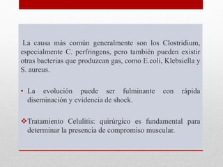 La causa más común generalmente son los Clostridium,
especialmente C. perfringens, pero también pueden existir
otras bacterias que produzcan gas, como E.coli, Klebsiella y
S. aureus.
• La evolución puede ser fulminante con rápida
diseminación y evidencia de shock.
Tratamiento Celulitis: quirúrgico es fundamental para
determinar la presencia de compromiso muscular.
 