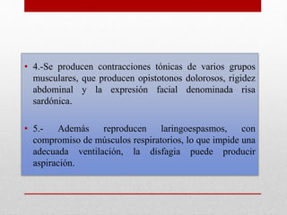 • 4.-Se producen contracciones tónicas de varios grupos
musculares, que producen opistotonos dolorosos, rigidez
abdominal y la expresión facial denominada risa
sardónica.
• 5.- Además reproducen laringoespasmos, con
compromiso de músculos respiratorios, lo que impide una
adecuada ventilación, la disfagia puede producir
aspiración.
 