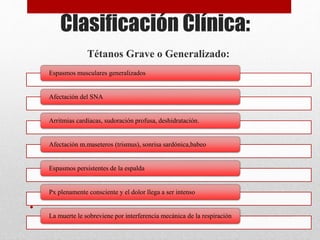 Clasificación Clínica:
Tétanos Grave o Generalizado:
•
Espasmos musculares generalizados
Afectación del SNA
Arritmias cardíacas, sudoración profusa, deshidratación.
Afectación m.maseteros (trismus), sonrisa sardónica,babeo
Espasmos persistentes de la espalda
Px plenamente consciente y el dolor llega a ser intenso
La muerte le sobreviene por interferencia mecánica de la respiración
 