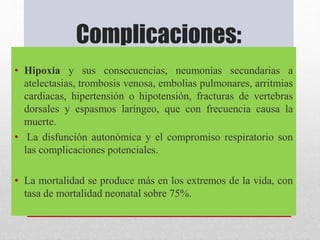 Complicaciones:
• Hipoxia y sus consecuencias, neumonías secundarias a
atelectasias, trombosis venosa, embolias pulmonares, arritmias
cardiacas, hipertensión o hipotensión, fracturas de vertebras
dorsales y espasmos laríngeo, que con frecuencia causa la
muerte.
• La disfunción autonómica y el compromiso respiratorio son
las complicaciones potenciales.
• La mortalidad se produce más en los extremos de la vida, con
tasa de mortalidad neonatal sobre 75%.
 