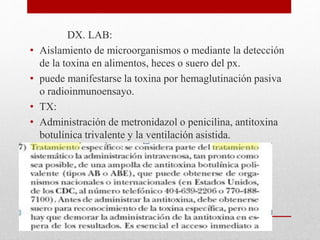 DX. LAB:
• Aislamiento de microorganismos o mediante la detección
de la toxina en alimentos, heces o suero del px.
• puede manifestarse la toxina por hemaglutinación pasiva
o radioinmunoensayo.
• TX:
• Administración de metronidazol o penicilina, antitoxina
botulínica trivalente y la ventilación asistida.
 