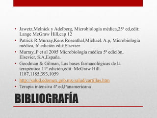 BIBLIOGRAFÍA
• Jawetz,Melnick y Adelberg, Microbiología médica,25ª ed,edit:
Lange McGraw Hill,cap 12
• Patrick R.Murray,Kens Rosenthal,Michael. A.p, Microbiología
médica, 6ª edición edit:Elsevier
• Murray,.P et al 2005 Microbiología médica 5ª edición,
Elsevier, S.A,España.
• Goodman & Gilman, Las bases farmacológicas de la
terapéutica 11ª edición,edit: McGraw Hill.
1187,1185,393,1059
• http://salud.edomex.gob.mx/salud/cartillas.htm
• Terapia intensiva 4ª ed,Panamericana
 