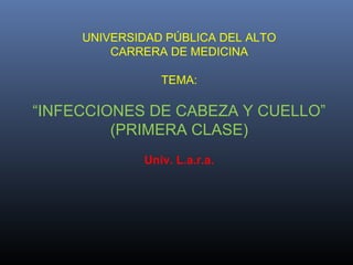 UNIVERSIDAD PÚBLICA DEL ALTO
CARRERA DE MEDICINA
TEMA:

“INFECCIONES DE CABEZA Y CUELLO”
(PRIMERA CLASE)
Univ. L.a.r.a.

 