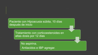 Paciente con Hipoacusia súbita, 10 días
después de inicio
Tratamiento con corticoesteroides en
altas dosis por 12 dias
No aspirina.
Antiacidos e IBP agregar.

 