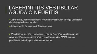LABERINTITIS VESTIBULAR
AGUDA O NEURITIS
Laberintitis, neurolaberintitis, neurinitis vestibular, vértigo unilateral
de etiología desconocida.
Antecedente de cuadro infeccioso viral.

Perdidida súbita, unilateral, de la función vestibular sin
asociación de la audición o sintomas del SNC en un
paciente adulto previamente sano.

 