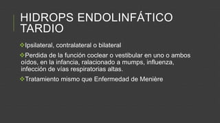 HIDROPS ENDOLINFÁTICO
TARDIO
Ipsilateral, contralateral o bilateral
Perdida de la función coclear o vestibular en uno o ambos
oídos, en la infancia, ralacionado a mumps, influenza,
infección de vías respiratorias altas.
Tratamiento mismo que Enfermedad de Menière

 