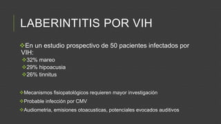 LABERINTITIS POR VIH
En un estudio prospectivo de 50 pacientes infectados por
VIH:
32% mareo
29% hipoacusia
26% tinnitus
Mecanismos fisiopatológicos requieren mayor investigación

Probable infección por CMV
Audiometria, emisiones otoacusticas, potenciales evocados auditivos

 