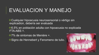 EVALUACION Y MANEJO
Cualquier hipoacusia neurosensorial o vértigo sin
explicadion, debería ser evaluada
6.5% en población adulta con hipoacusia no explicada
FTA-ABS +.
7% de sintomas de Menière +.
Signo de Hennebert y Fenomeno de tulio.

 