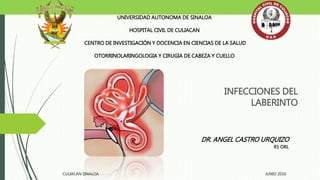 INFECCIONES DEL
LABERINTO
UNIVERSIDAD AUTONOMA DE SINALOA
HOSPITAL CIVIL DE CULIACAN
CENTRO DE INVESTIGACIÓN Y DOCENCIA EN CIENCIAS DE LA SALUD
OTORRINOLARINGOLOGIA Y CIRUGIA DE CABEZA Y CUELLO
DR. ANGEL CASTRO URQUIZO
R1 ORL
CULIACAN SINALOA JUNIO 2016
 