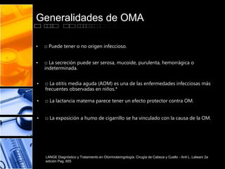 Generalidades de OMA
• □ Puede tener o no origen infeccioso.
• □ La secreción puede ser serosa, mucoide, purulenta, hemorrágica o
indeterminada.
• □ La otitis media aguda (AOM) es una de las enfermedades infecciosas más
frecuentes observadas en niños.*
• □ La lactancia materna parece tener un efecto protector contra OM.
• □ La exposición a humo de cigarrillo se ha vinculado con la causa de la OM.
LANGE Diagnóstico y Tratamiento en Otorrinolaringología. Cirugía de Cabeza y Cuello - Anil L. Lalwani 2a
edición Pag. 655
 