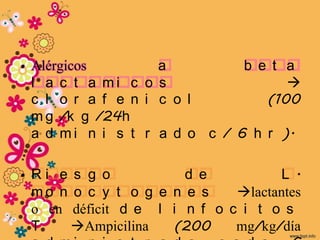 • Alérgicos         a          b e t a
  l a c t a mi c o s                 
  c l o r a f e n i c o l         (100
  m g /k g /24h
  a d m i n i s t r a d o c / 6 h r ).

• Ri e s g o           d e          L .
  mo n o c y t o g e n e s    lactantes
  o en déficit d e l i n f o c i t o s
  T    Ampicilina   (200     mg/kg/día
 