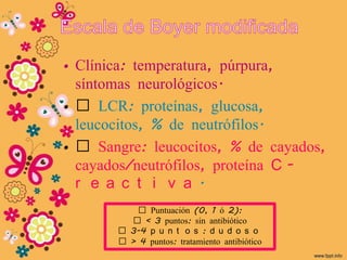 • Clínica: temperatura, púrpura,
  síntomas neurológicos.
• „ LCR: proteínas, glucosa,
  leucocitos, % de neutrófilos.
• „ Sangre: leucocitos, % de cayados,
  cayados/neutrófilos, proteína C -
  r e a c t i v a .
          „ Puntuación (0, 1 ó 2):
         „ < 3 puntos: sin antibiótico
       „ 3-4 p u n t o s : d u d o s o
       „ > 4 puntos: tratamiento antibiótico
 