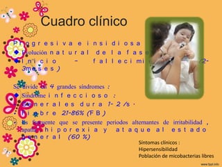 Cuadro clínico
Pr o g r e     s i v a e i n s i d i o s a
 Evolución    n a t u r a l d e l a f a s e
I n i c i      o      –     f a l l e c i mi e n t o                (S /2-
  3m e s e     s )

Se   divide en 4 grandes síndromes :
    Síndrome i n f e c c i o s o :
•    G e n e r a l e s d u r a 1- 2 /s .
•    F i e b r e 21-86% (F B )
•    Es frecuente que se presente periodos alternantes de irritabilidad ,
     apatía , h i p o r e x i a y     a t a q u e a l e s t a d o
     g e n e r a l (60 %)
                                               Síntomas clínicos :
                                               Hipersensibilidad
                                               Población de micobacterias libres
 
