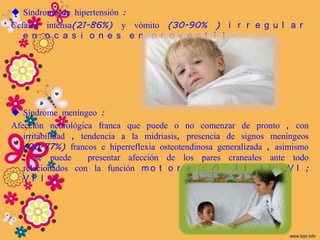 Síndrome de hipertensión :
Cefalea intensa(21-86%) y vómito (30-90% ) i r r e g u l a r
   e n o c a s i o n e s e n p r o y e c t i l .




 Síndrome meníngeo :
Afección neurológica franca que puede o no comenzar de pronto , con
   irritabilidad , tendencia a la midriasis, presencia de signos meníngeos
   (20-77%) francos e hiperreflexia osteotendinosa generalizada , asimismo
   , se puede        presentar afección de los pares craneales ante todo
   relacionados con la función m o t o r a : (I ,I I I V ;V I ;
   VI I )
 