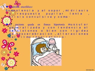  Síndrome encefálico:
S o mn o l e n c i a     y a l s o p o r , mi d r i a s i s
   y     r e s p u e s t a    p u p i l a r   l e n t a     ,
   c r i s i s c o n v u l s i v a y c o ma .

 El     paciente queda en franca hipertonía m u s      c    u l   a   r
  g e   n e r a l i z a d a y c o n t e n d e n c        i    a    a   l
  o p   i s t o t o n o s    o   b i e n  c o n   r i   g    i d   e   z
  d e     d e s c e r e b r a c i o n , a l t e r a c   i    o n   e   s
  d e   l r i t mo r e s p i r a t o r i o .
 