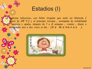 Estadios (I)
 síndrome infeccioso, con fiebre irregular que suele ser febrícula (
  menor de 39 ºC) y al principio terciana , acompaña de irritabilidad
  , anorexia y apatía, después de 1 a 2 semanas , vomito , diario o
  inconstante una a dos veces al día . (2 a 3s e m a n a s )
 