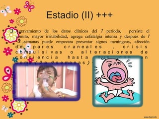 Estadio (II) +++
 Agravamiento de los datos clínicos del 1 periodo,           persiste el
  vomito, mayor irritabilidad, agrega cefalalgia intensa y después de 1
  -3 semanas puede empezara presentar signos meníngeos, afección
  d e     p a r e s         c r a n e a l e s         ,    c r i s i s
  c o mp u l s i v a s         o    a l t e r a c i o n e s          d e
  c o n c i e n c i a         h a s t a       q u e      c a e       e n
  c o m a .( 2 a 4 s e m a n a s ) .
 