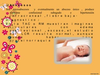  Ab s c e s o s
Son microabscesos    y eventualmente un absceso único    , produce
   síndrome      confusional      subagudo      e       hipertensión
   i n t r a c r a n e a l , f i e b r e b a j a .
Di a g n o s t i c o :
E n l a T A C o R M mu e s t r a n i ma                 g   i   n   e s
   c i r c u l a r e s          ,         c o n         e   d   e   ma
   p e r i l e s i o n a l , e s c a s o , e l e s      t   u   d   i o
   d e l    L CR    r e s u l t a     n o r ma l , a    u   n   q   u e
   p u e d e                  h a b e r                     l   e   v e
   p r o t e i n o r r a q u i a
 