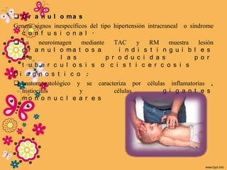  G r a n u l o ma s
Genera signos inespecíficos del tipo hipertensión intracraneal o síndrome
  c o n f u s i o n a l .
 La     neuroimagen     mediante    TAC      y    RM      muestra  lesión
  g r a n u l o ma t o s a             i n d i s t i n g u i b l e s
  d e            l a s            p r o d u c i d a s              p o r
  t u b e r c u l o s i s o c i s t i c e r c o s i s
Di a g n o s t i c o :
 anatomopatológico y se caracteriza por células inflamatorias ,
  histiocitos           y            células            g i g a n t e s
  mo n o n u c l e a r e s
 