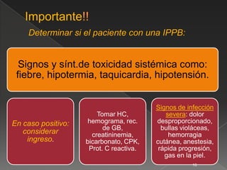 Signos y sínt.de toxicidad sistémica como:
 fiebre, hipotermia, taquicardia, hipotensión.


                                         Signos de infección
                        Tomar HC,           severa: dolor
En caso positivo:    hemograma, rec.     desproporcionado,
                          de GB,           bullas violáceas,
   considerar         creatininemia,         hemorragia
    ingreso.        bicarbonato, CPK,    cutánea, anestesia,
                     Prot. C reactiva.    rápida progresión,
                                            gas en la piel.
                                                     10
 