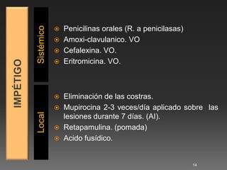 Sistémico
             Penicilinas orales (R. a penicilasas)
             Amoxi-clavulanico. VO
             Cefalexina. VO.
             Eritromicina. VO.




             Eliminación de las costras.
             Mupirocina 2-3 veces/día aplicado sobre las
Local




              lesiones durante 7 días. (AI).
             Retapamulina. (pomada)
             Acido fusídico.



                                                      14
 